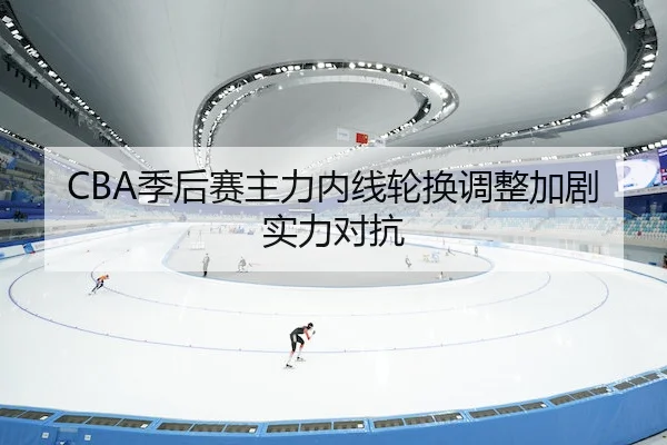 CBA季后赛主力内线轮换调整加剧实力对抗 | leyu